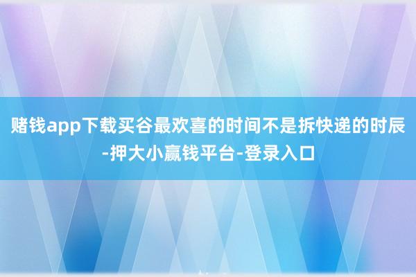 赌钱app下载买谷最欢喜的时间不是拆快递的时辰-押大小赢钱平台-登录入口