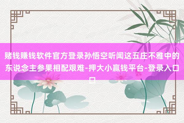 赌钱赚钱软件官方登录孙悟空听闻这五庄不雅中的东说念主参果相配艰难-押大小赢钱平台-登录入口