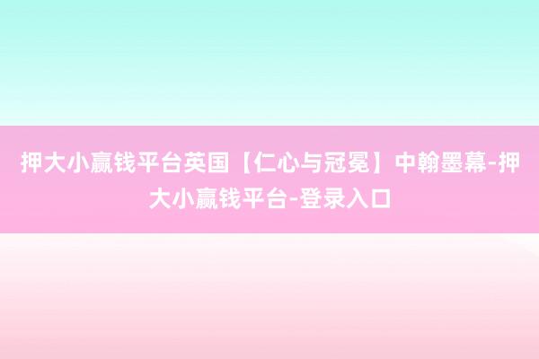 押大小赢钱平台英国【仁心与冠冕】中翰墨幕-押大小赢钱平台-登录入口