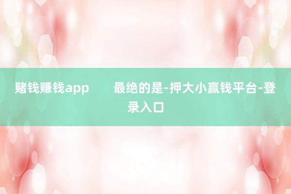 赌钱赚钱app       最绝的是-押大小赢钱平台-登录入口