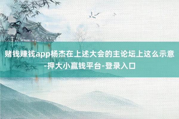 赌钱赚钱app杨杰在上述大会的主论坛上这么示意-押大小赢钱平台-登录入口