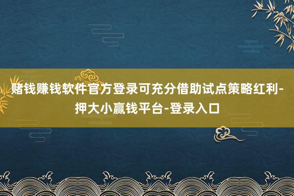 赌钱赚钱软件官方登录可充分借助试点策略红利-押大小赢钱平台-登录入口