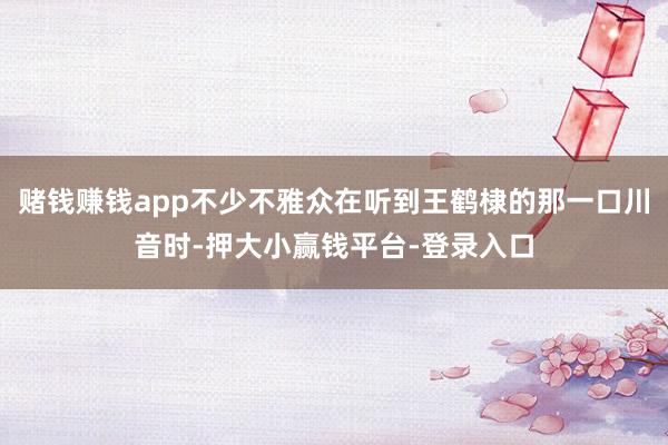 赌钱赚钱app不少不雅众在听到王鹤棣的那一口川音时-押大小赢钱平台-登录入口