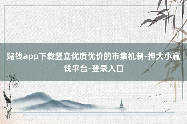 赌钱app下载竖立优质优价的市集机制-押大小赢钱平台-登录入口