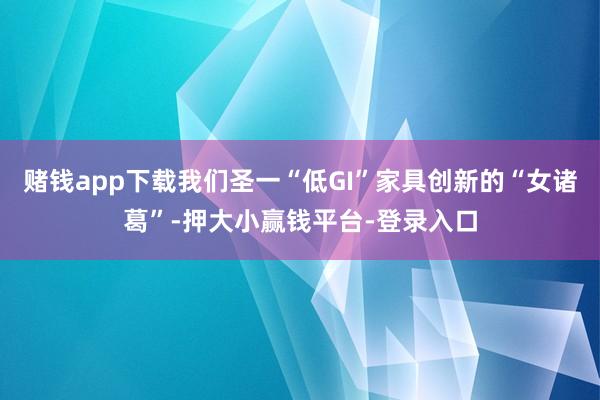 赌钱app下载我们圣一“低GI”家具创新的“女诸葛”-押大小赢钱平台-登录入口