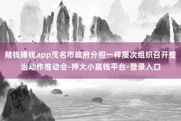 赌钱赚钱app茂名市政府分担一样屡次组织召开整治动作推动会-押大小赢钱平台-登录入口