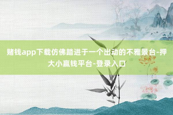 赌钱app下载仿佛踏进于一个出动的不雅景台-押大小赢钱平台-登录入口