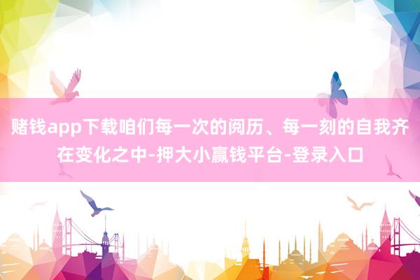 赌钱app下载咱们每一次的阅历、每一刻的自我齐在变化之中-押大小赢钱平台-登录入口