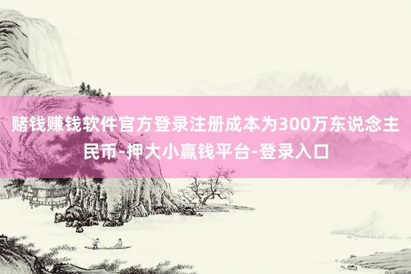 赌钱赚钱软件官方登录注册成本为300万东说念主民币-押大小赢钱平台-登录入口