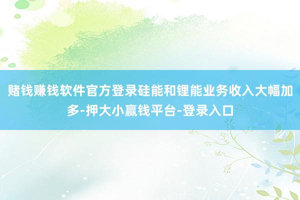 赌钱赚钱软件官方登录硅能和锂能业务收入大幅加多-押大小赢钱平台-登录入口