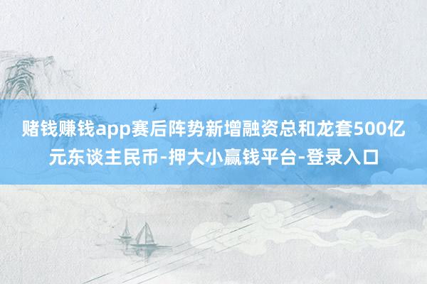 赌钱赚钱app赛后阵势新增融资总和龙套500亿元东谈主民币-押大小赢钱平台-登录入口