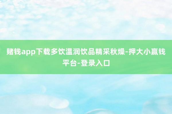 赌钱app下载多饮温润饮品精采秋燥-押大小赢钱平台-登录入口
