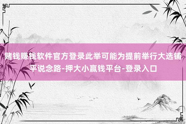 赌钱赚钱软件官方登录此举可能为提前举行大选铺平说念路-押大小赢钱平台-登录入口