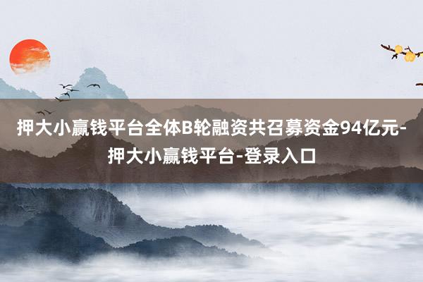 押大小赢钱平台全体B轮融资共召募资金94亿元-押大小赢钱平台-登录入口