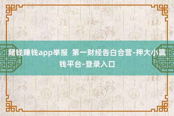 赌钱赚钱app举报  第一财经告白合营-押大小赢钱平台-登录入口
