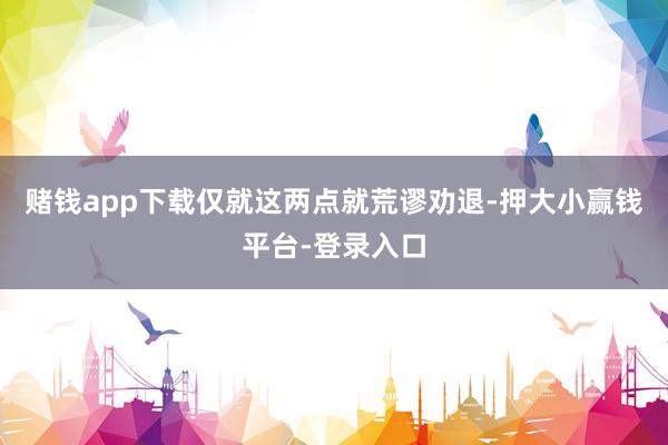 赌钱app下载仅就这两点就荒谬劝退-押大小赢钱平台-登录入口