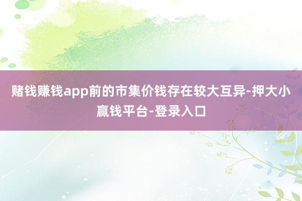 赌钱赚钱app前的市集价钱存在较大互异-押大小赢钱平台-登录入口