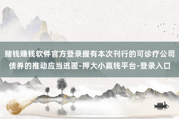 赌钱赚钱软件官方登录握有本次刊行的可诊疗公司债券的推动应当逃匿-押大小赢钱平台-登录入口
