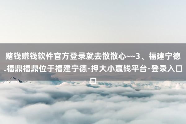 赌钱赚钱软件官方登录就去散散心~~3、福建宁德.福鼎福鼎位于福建宁德-押大小赢钱平台-登录入口
