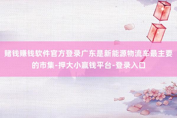 赌钱赚钱软件官方登录广东是新能源物流车最主要的市集-押大小赢钱平台-登录入口