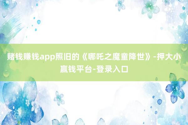 赌钱赚钱app照旧的《哪吒之魔童降世》-押大小赢钱平台-登录入口