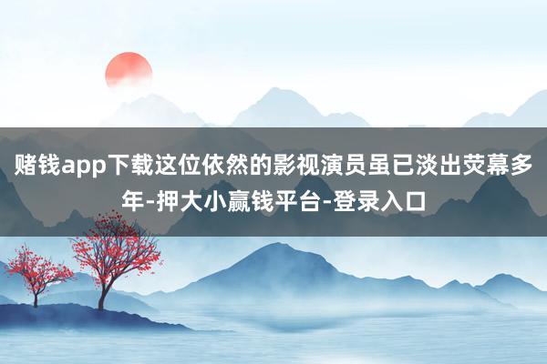 赌钱app下载这位依然的影视演员虽已淡出荧幕多年-押大小赢钱平台-登录入口