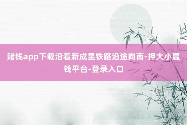 赌钱app下载沿着新成昆铁路沿途向南-押大小赢钱平台-登录入口