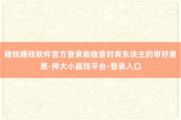 赌钱赚钱软件官方登录能稳昔时青东谈主的审好意思-押大小赢钱平台-登录入口