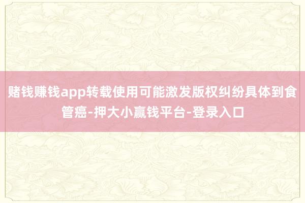 赌钱赚钱app转载使用可能激发版权纠纷具体到食管癌-押大小赢钱平台-登录入口