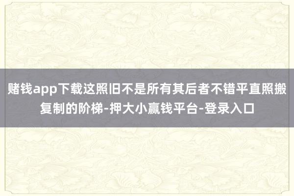 赌钱app下载这照旧不是所有其后者不错平直照搬复制的阶梯-押大小赢钱平台-登录入口