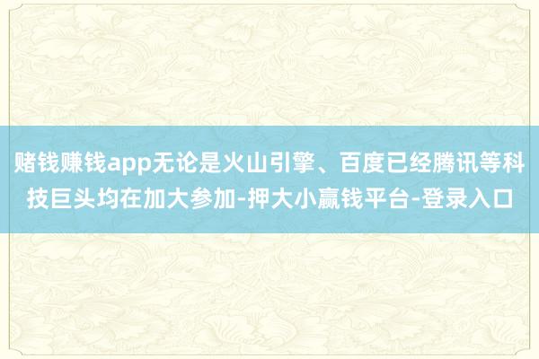 赌钱赚钱app无论是火山引擎、百度已经腾讯等科技巨头均在加大参加-押大小赢钱平台-登录入口