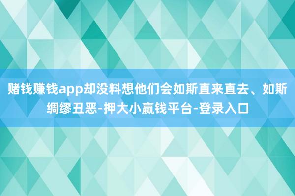 赌钱赚钱app却没料想他们会如斯直来直去、如斯绸缪丑恶-押大小赢钱平台-登录入口
