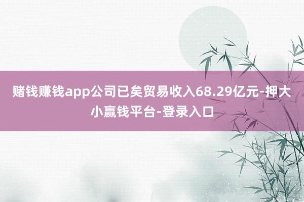 赌钱赚钱app公司已矣贸易收入68.29亿元-押大小赢钱平台-登录入口