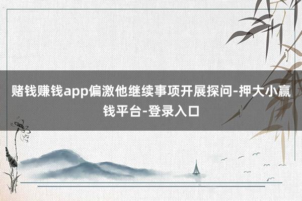 赌钱赚钱app偏激他继续事项开展探问-押大小赢钱平台-登录入口