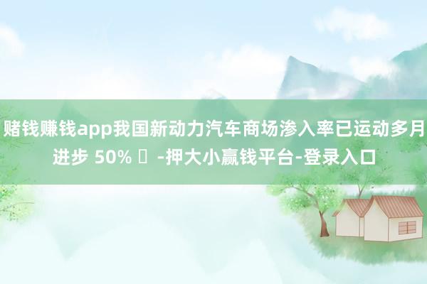 赌钱赚钱app我国新动力汽车商场渗入率已运动多月进步 50% -押大小赢钱平台-登录入口
