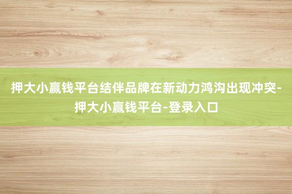 押大小赢钱平台 结伴品牌在新动力鸿沟出现冲突-押大小赢钱平台-登录入口