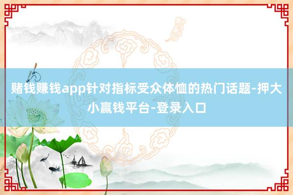 赌钱赚钱app针对指标受众体恤的热门话题-押大小赢钱平台-登录入口