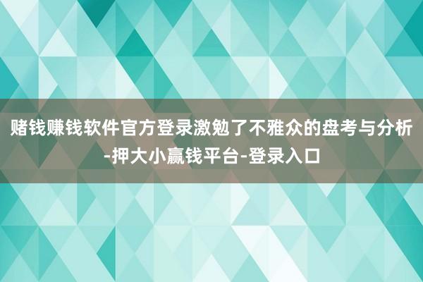 赌钱赚钱软件官方登录激勉了不雅众的盘考与分析-押大小赢钱平台-登录入口