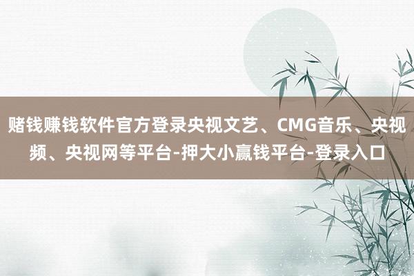 赌钱赚钱软件官方登录央视文艺、CMG音乐、央视频、央视网等平台-押大小赢钱平台-登录入口
