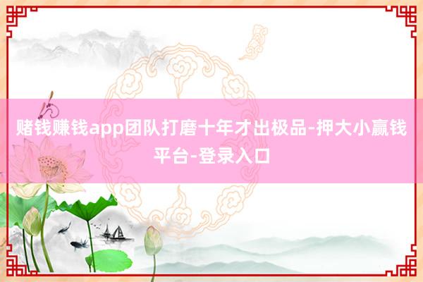赌钱赚钱app团队打磨十年才出极品-押大小赢钱平台-登录入口