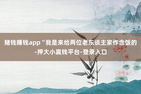 赌钱赚钱app“我是来给两位老东谈主家作念饭的-押大小赢钱平台-登录入口