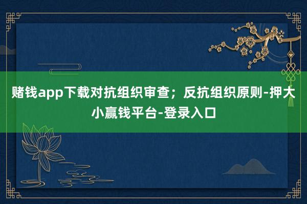 赌钱app下载对抗组织审查；反抗组织原则-押大小赢钱平台-登录入口