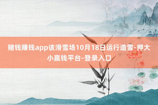 赌钱赚钱app该滑雪场10月18日运行造雪-押大小赢钱平台-登录入口