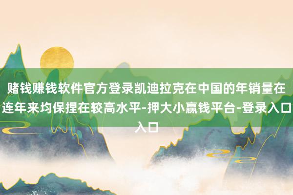 赌钱赚钱软件官方登录凯迪拉克在中国的年销量在连年来均保捏在较高水平-押大小赢钱平台-登录入口