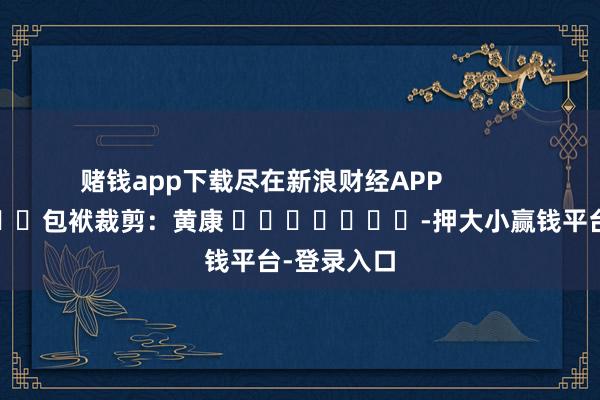 赌钱app下载尽在新浪财经APP            						包袱裁剪：黄康 							-押大小赢钱平台-登录入口