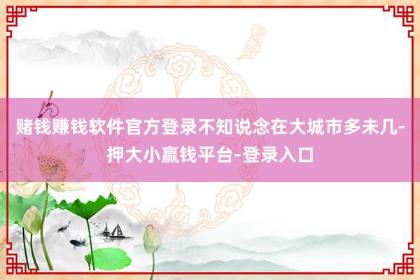 赌钱赚钱软件官方登录不知说念在大城市多未几-押大小赢钱平台-登录入口