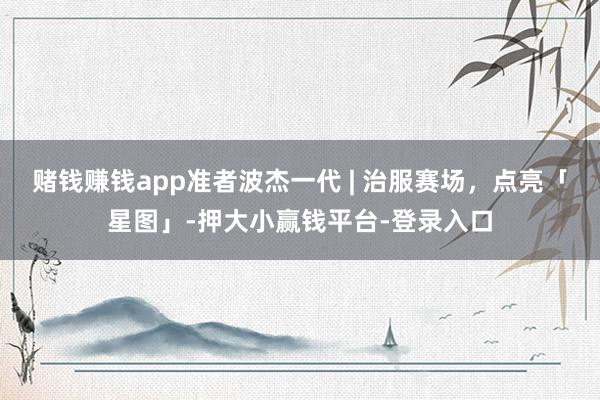 赌钱赚钱app准者波杰一代 | 治服赛场，点亮「星图」-押大小赢钱平台-登录入口