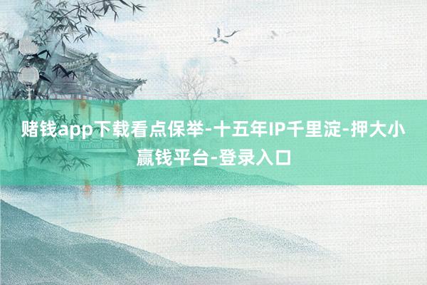 赌钱app下载看点保举-十五年IP千里淀-押大小赢钱平台-登录入口