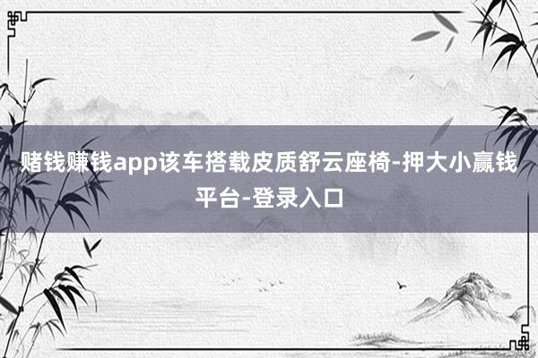 赌钱赚钱app该车搭载皮质舒云座椅-押大小赢钱平台-登录入口