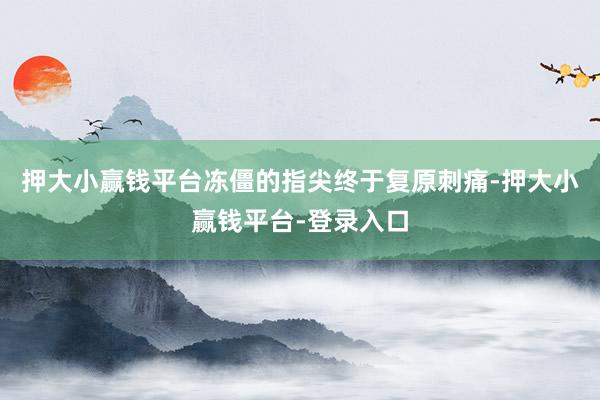 押大小赢钱平台冻僵的指尖终于复原刺痛-押大小赢钱平台-登录入口